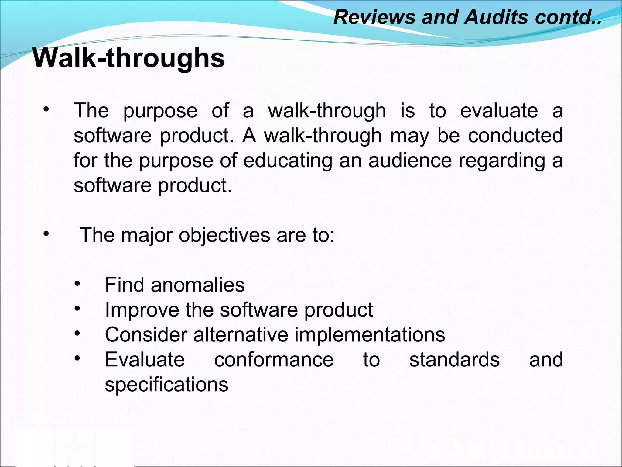 CMC Limited
Walk-throughs
• The purpose of a walk-through is to evaluate a
software product. A walk-through may be conducted
for the purpose of educating an audience regarding a
software product.
• The major objectives are to:
• Find anomalies
• Improve the software product
• Consider alternative implementations
• Evaluate conformance to standards and
specifications
Reviews and Audits contd..
 