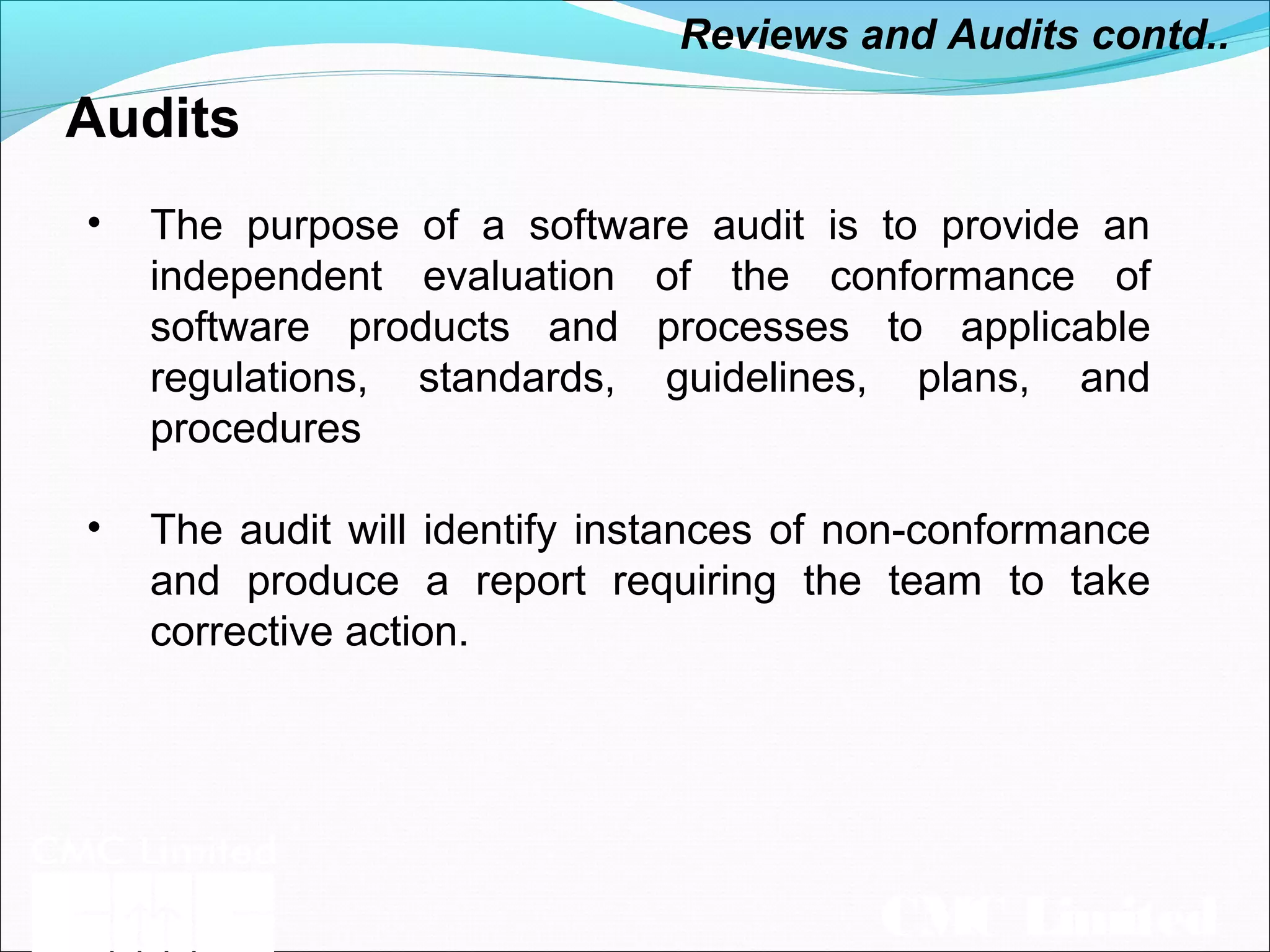 CMC Limited
Audits
• The purpose of a software audit is to provide an
independent evaluation of the conformance of
software products and processes to applicable
regulations, standards, guidelines, plans, and
procedures
• The audit will identify instances of non-conformance
and produce a report requiring the team to take
corrective action.
Reviews and Audits contd..
 
