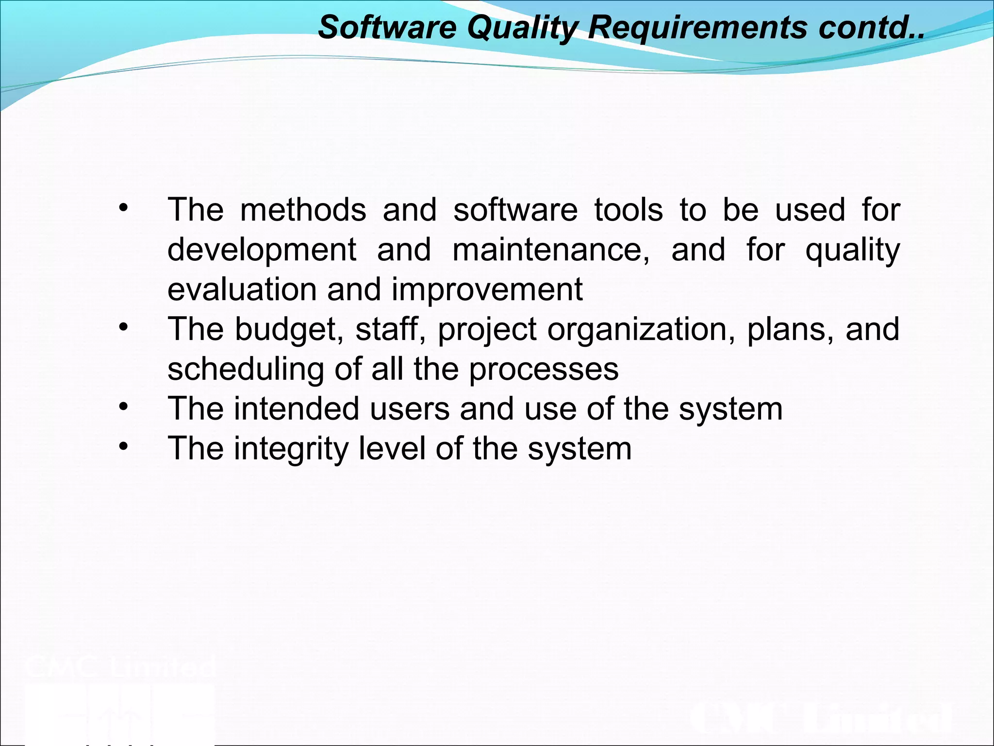 CMC Limited
• The methods and software tools to be used for
development and maintenance, and for quality
evaluation and improvement
• The budget, staff, project organization, plans, and
scheduling of all the processes
• The intended users and use of the system
• The integrity level of the system
Software Quality Requirements contd..
 