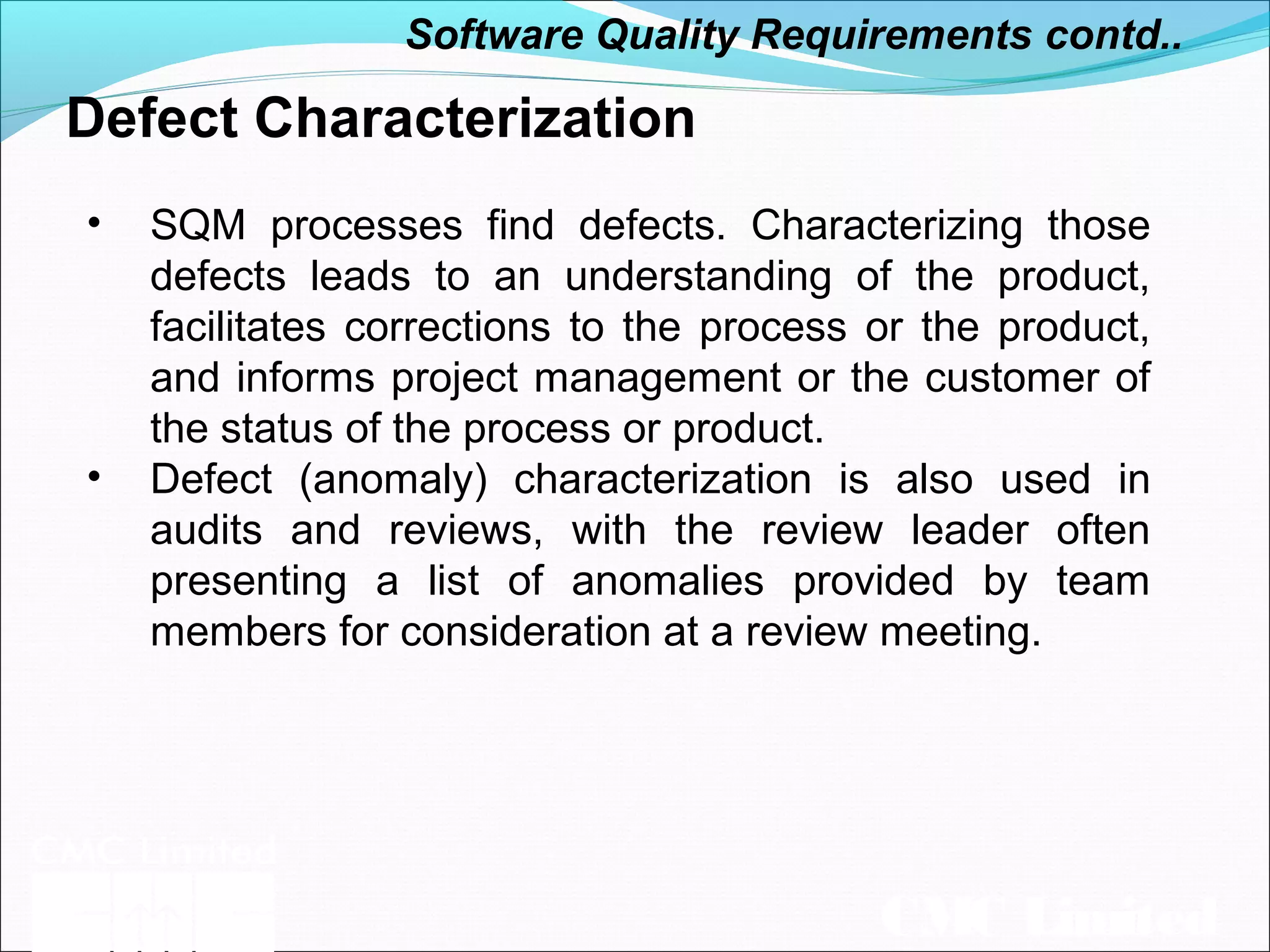 CMC Limited
Defect Characterization
• SQM processes find defects. Characterizing those
defects leads to an understanding of the product,
facilitates corrections to the process or the product,
and informs project management or the customer of
the status of the process or product.
• Defect (anomaly) characterization is also used in
audits and reviews, with the review leader often
presenting a list of anomalies provided by team
members for consideration at a review meeting.
Software Quality Requirements contd..
 