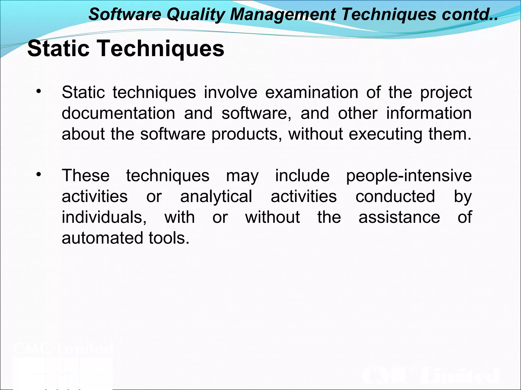 CMC Limited
Static Techniques
• Static techniques involve examination of the project
documentation and software, and other information
about the software products, without executing them.
• These techniques may include people-intensive
activities or analytical activities conducted by
individuals, with or without the assistance of
automated tools.
Software Quality Management Techniques contd..
 