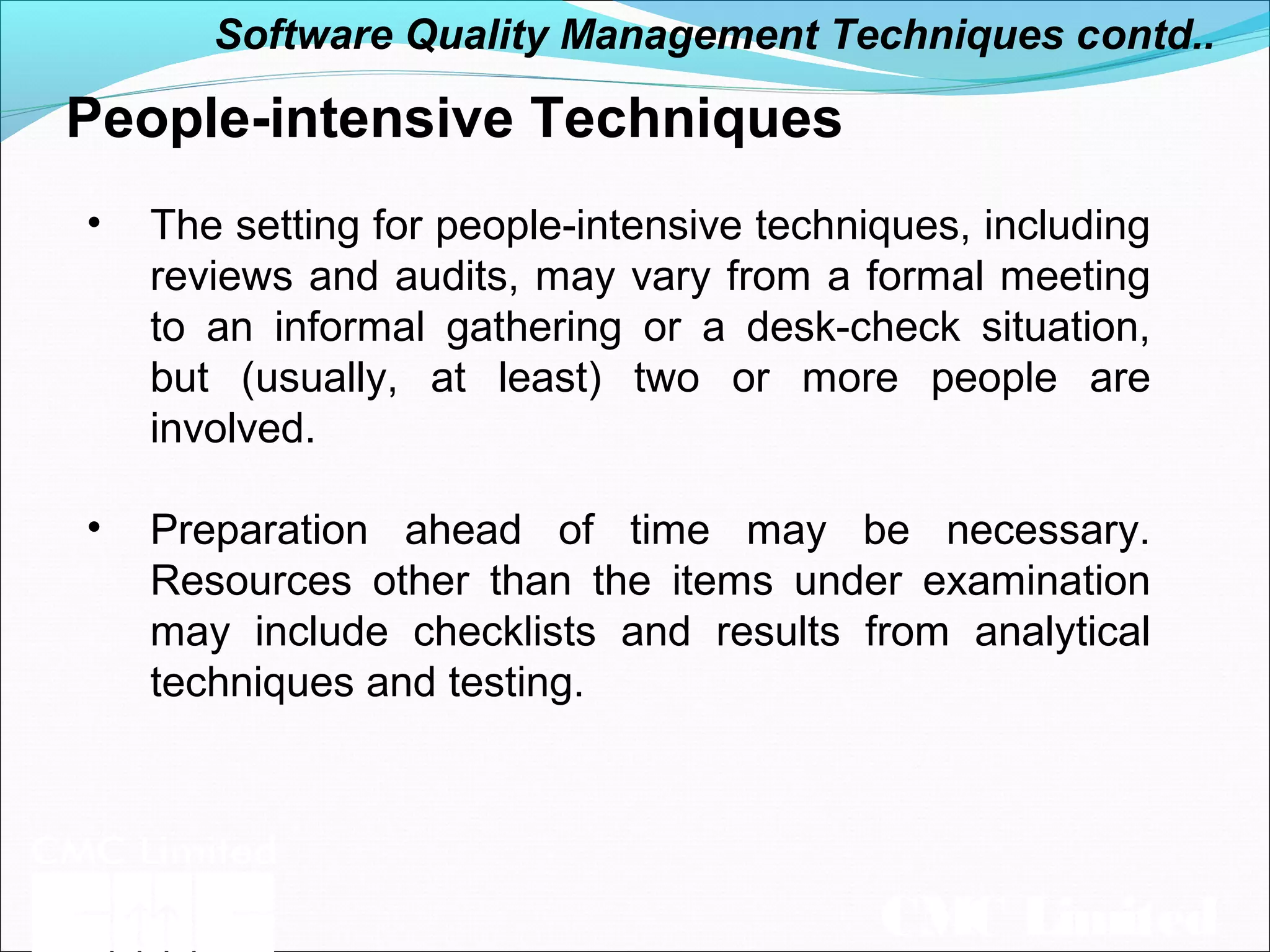 CMC Limited
People-intensive Techniques
• The setting for people-intensive techniques, including
reviews and audits, may vary from a formal meeting
to an informal gathering or a desk-check situation,
but (usually, at least) two or more people are
involved.
• Preparation ahead of time may be necessary.
Resources other than the items under examination
may include checklists and results from analytical
techniques and testing.
Software Quality Management Techniques contd..
 