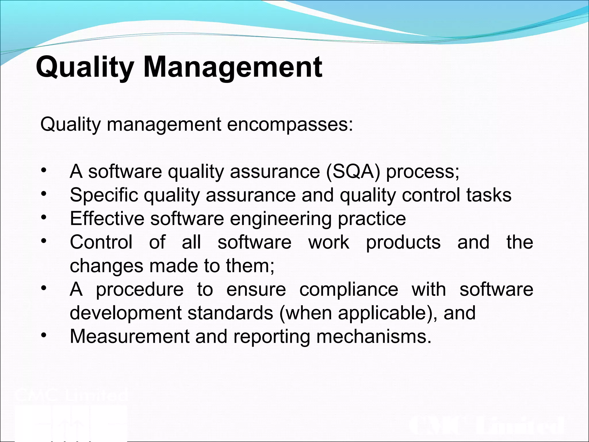 CMC Limited
Quality Management
Quality management encompasses:
• A software quality assurance (SQA) process;
• Specific quality assurance and quality control tasks
• Effective software engineering practice
• Control of all software work products and the
changes made to them;
• A procedure to ensure compliance with software
development standards (when applicable), and
• Measurement and reporting mechanisms.
 