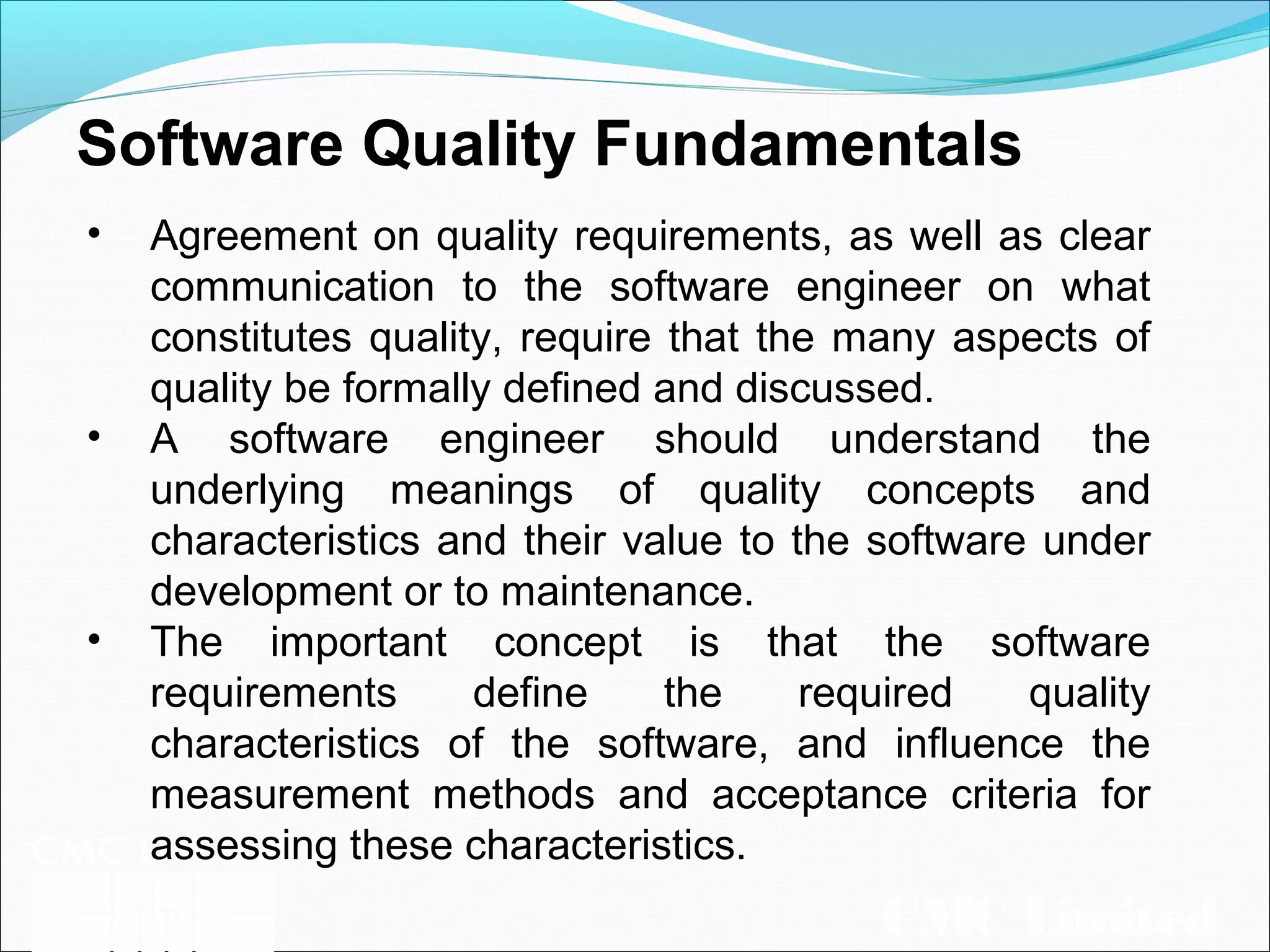 CMC Limited
Software Quality Fundamentals
• Agreement on quality requirements, as well as clear
communication to the software engineer on what
constitutes quality, require that the many aspects of
quality be formally defined and discussed.
• A software engineer should understand the
underlying meanings of quality concepts and
characteristics and their value to the software under
development or to maintenance.
• The important concept is that the software
requirements define the required quality
characteristics of the software, and influence the
measurement methods and acceptance criteria for
assessing these characteristics.
 