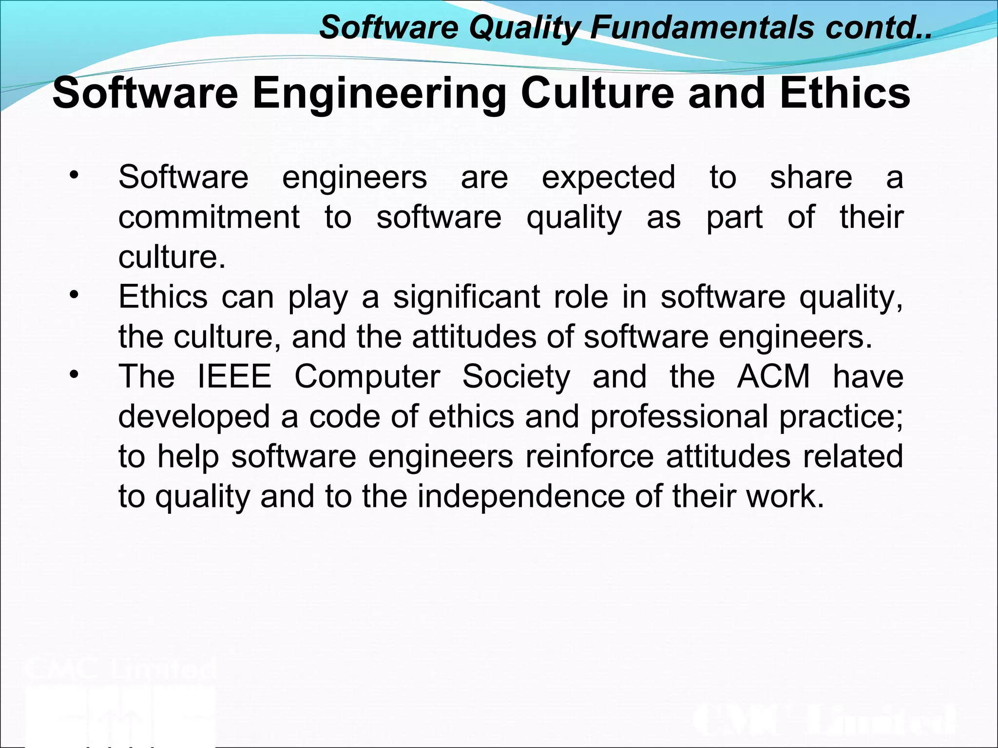 CMC Limited
Software Engineering Culture and Ethics
• Software engineers are expected to share a
commitment to software quality as part of their
culture.
• Ethics can play a significant role in software quality,
the culture, and the attitudes of software engineers.
• The IEEE Computer Society and the ACM have
developed a code of ethics and professional practice;
to help software engineers reinforce attitudes related
to quality and to the independence of their work.
Software Quality Fundamentals contd..
 
