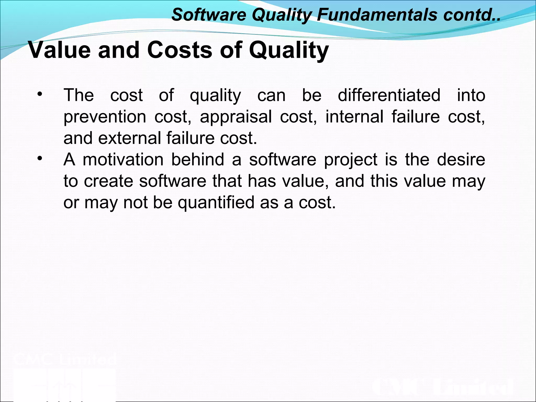 CMC Limited
Value and Costs of Quality
• The cost of quality can be differentiated into
prevention cost, appraisal cost, internal failure cost,
and external failure cost.
• A motivation behind a software project is the desire
to create software that has value, and this value may
or may not be quantified as a cost.
Software Quality Fundamentals contd..
 