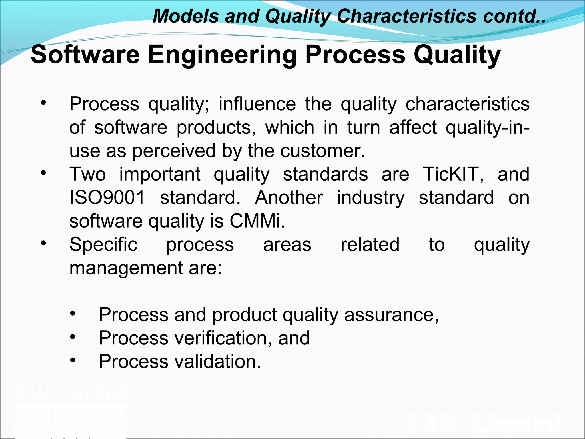 CMC Limited
Software Engineering Process Quality
• Process quality; influence the quality characteristics
of software products, which in turn affect quality-in-
use as perceived by the customer.
• Two important quality standards are TicKIT, and
ISO9001 standard. Another industry standard on
software quality is CMMi.
• Specific process areas related to quality
management are:
• Process and product quality assurance,
• Process verification, and
• Process validation.
Models and Quality Characteristics contd..
 