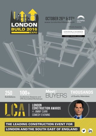 THE LEADING CONSTRUCTION EVENT FOR
LONDON ANDTHE SOUTH EAST OF ENGLAND
Officially Supported by
OCTOBER 26TH & 27TH
www.londonbuildexpo.com
LOndon
construCTion Awards
FT. JIMMY CARR
COMEDY eVENING
250
 