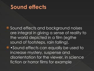 Sound effects
 Sound effects and background noises
are integral in giving a sense of reality to
the world depicted in a film (egthe
sound of footsteps, rain falling).
 •Sound effects can equally be used to
increase mystery, suspense and
disorientation for the viewer, in science
fiction or horror films for example
 
