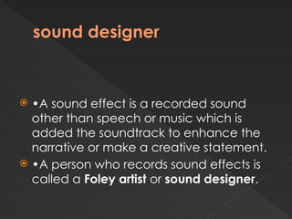 sound designer
 •A sound effect is a recorded sound
other than speech or music which is
added the soundtrack to enhance the
narrative or make a creative statement.
 •A person who records sound effects is
called a Foley artist or sound designer.
 