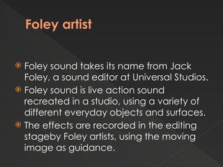 Foley artist
 Foley sound takes its name from Jack
Foley, a sound editor at Universal Studios.
 Foley sound is live action sound
recreated in a studio, using a variety of
different everyday objects and surfaces.
 The effects are recorded in the editing
stageby Foley artists, using the moving
image as guidance.
 