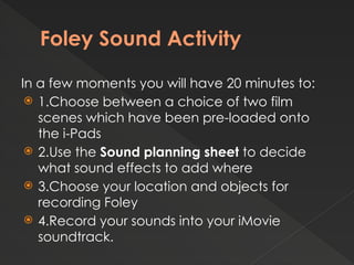 Foley Sound Activity
In a few moments you will have 20 minutes to:
 1.Choose between a choice of two film
scenes which have been pre-loaded onto
the i-Pads
 2.Use the Sound planning sheet to decide
what sound effects to add where
 3.Choose your location and objects for
recording Foley
 4.Record your sounds into your iMovie
soundtrack.
 