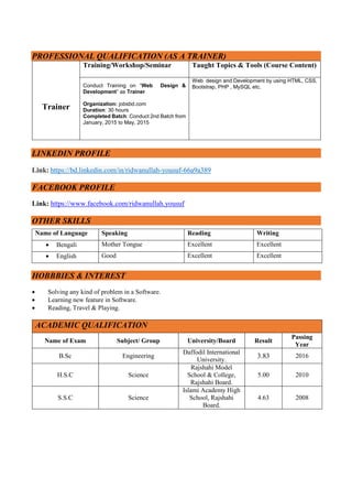 PROFESSIONAL QUALIFICATION (AS A TRAINER)
Trainer
Training/Workshop/Seminar Taught Topics & Tools (Course Content)
Conduct Training on “Web Design &
Development” as Trainer
Organization: jobsbd.com
Duration: 30 hours
Completed Batch: Conduct 2nd Batch from
January, 2015 to May, 2015
Web design and Development by using HTML, CSS,
Bootstrap, PHP , MySQL etc.
LINKEDIN PROFILE
Link: https://bd.linkedin.com/in/ridwanullah-yousuf-66a9a389
FACEBOOK PROFILE
Link: https://www.facebook.com/ridwanullah.yousuf
OTHER SKILLS
Name of Language Speaking Reading Writing
 Bengali Mother Tongue Excellent Excellent
 English Good Excellent Excellent
HOBBBIES & INTEREST
 Solving any kind of problem in a Software.
 Learning new feature in Software.
 Reading, Travel & Playing.
ACADEMIC QUALIFICATION
Name of Exam Subject/ Group University/Board Result
Passing
Year
B.Sc Engineering
Daffodil International
University.
3.83 2016
H.S.C Science
Rajshahi Model
School & College,
Rajshahi Board.
5.00 2010
S.S.C Science
Islami Academy High
School, Rajshahi
Board.
4.63 2008
 