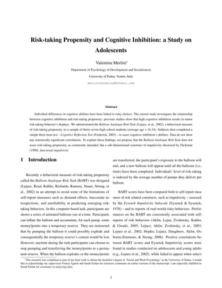 Risk-taking Propensity and Cognitive Inhibition: a Study on
Adolescents
Valentina Merlini∗
Department of Psychology of Development and Socialization
University of Padua, Veneto, Italy
merlinivalentina@hotmail.com
Abstract
Individual differences in cognitive abilities have been linked to risky choices. The current study investigates the relationship
between cognitive inhibition and risk-taking propensity: previous studies show that high cognitive inhibition results in minor
risk-taking behavior’s displays. We administrated the Balloon Analogue Risk Task (Lejuez, et al., 2002), a behavioral measure
of risk-taking propensity, to a sample of thirty-seven high school students (average age = 16.34). Subjects then completed a
simple three-item test – Cognitive Reﬂection Test (Frederick, 2005) – to asses cognitive inhibition’s abilities. Data do not show
any statistically signiﬁcant correlations. To explain these ﬁndings, we propose that the Balloon Analogue Risk Task does not
asses risk-taking propensity, as commonly intended, but a sub-dimensional construct of impulsivity theorized by Dickman
(1990): functional impulsivity.
1 Introduction
Recently a behavioral measure of risk-taking propensity
called the Balloon Analogue Risk Task (BART) was designed
(Lejuez, Read, Kahler, Richards, Ramsey, Stuart, Strong, et
al., 2002) in an attempt to avoid some of the limitations of
self-report measures such as demand effects, inaccurate in-
trospections, and unreliability in predicting emerging risk-
taking behaviors. In this computer-based task, participants are
shown a series of animated balloons one at a time. Participants
can inﬂate the balloon and accumulate, for each pump, some
money/points into a temporary reserve. They are instructed
that by pumping the balloon it could possibly explode and
consequentially the temporary reserve’s content would be lost.
However, anytime during the task participants can choose to
stop pumping and transferring the money/points to a perma-
nent reserve. When the balloon explodes or the money/points
are transferred, the participant’s exposure to the balloon will
end, and a new balloon will appear until all the balloons (i.e.,
trials) have been completed. Individuals’ level of risk-taking
is indexed by the average number of pumps they deliver per
balloon.
BART scores have been compared both to self-report mea-
sures of risk related constructs, such as impulsivity – assessed
by the Eysenck Impulsivity Subscale (Eysenck & Eysenck,
1978) – and to reports of real-world risky behaviors. Perfor-
mances on the BART are consistently associated with self-
reports of risk behaviors (Aklin, Lejue, Zvolensky, Kahler,
& Gwadz, 2005; Lejuez, Aklin, Zvolensky, et al., 2003;
Lejuez et al., 2002; Hopko, Lejuez, Daughters, Aklin, Os-
borne,Simmons, & Strong, 2006). Positive correlations be-
tween BART scores and Eysenck Impulsivity scores were
found in studies conducted on adolescents and young adults
(e.g., Lejuez et al., 2002), while failed to appear when select-
∗This research was completed as part of my ﬁnal work to obtain the bachelor’s degree in "Social and Work Psychology" at the University of Padua. I would
like to acknowledge my supervisors Franca Agnoli and Sarah Furlan for extensive comments on earlier versions of the manuscript. I am especially indebted to
Sarah Furlan for assistance in analyzing data.
1
 