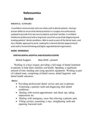 Nafeesunnisa
Dentist
PERSONAL SUMMARY
A confident communicator who can relate well to dental patients. Having a
proven ability to ensurethat dental practices in a surgery arecontinuously
updated to provide firstrate care to patients and their families. A confident
healthcare professionalwith a long track record of successfully diagnosing and
treating patients' dental conditions. Able to work as part of the dental team, and
has a flexible approach to work. Looking for a General Dentist opportunity to
work with a forward thinking and highly regarded dental organisation.
WORK EXPERIENCE
PARTHA DENTAL HOSPITAL AND RESEARCH CENTRE
Dental Surgeon May 2010 – present
Working in a busy surgery providing a full range of dental treatment
to patients to help them maintain oral health. Spending a significant
amount of time standing and using specialist equipment. Working as part
of a dental team, comprising of dental nurses, dental hygenists and
dental health educators.
Duties:
 Providing professional dental service and care to patients.
 Examining a patients teeth and diagnosing their dental
conditions.
 Dealing with routine appointments and check ups, taking
impressions etc.
 Dealing with emergency cases like relieving a patients pain.
 Filling cavities, examining x rays, straightening teeth and
repairing fractured teeth
.
 