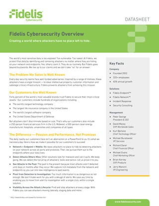 DATASHEET
www.fidelissecurity.com
Fidelis Cybersecurity Overview
Creating a world where attackers have no place left to hide.
Key Facts
Company
zz Founded 2002
zz 320+ employees
zz 40% annual growth
Solutions
zz Fidelis Endpoint™
zz Fidelis Network™
zz Incident Response
zz Security Consulting
Management
zz Peter George
President & CEO
zz David Macey
SVP, Worldwide Sales
zz Kurt Bertone
Chief Technology Officer
zz Michael Buratowski
VP, Services
zz Richard Darer
Chief Financial Officer
zz Michael Evans
Chief Marketing Officer
zz Brian Karney
SVP, Products
zz Jerry Mancini
VP, Engineering
The world’s most sensitive data is too exposed. Too vulnerable. Too naked. At Fidelis, we
protect that data by identifying and removing attackers no matter where they are hiding
on your network and endpoints. Yes, others claim it. They do so routinely. But Fidelis goes
beyond buzzwords. We live up to our claims and we don’t take “no” for an answer.
The Problem We Solve Is Well Known
Every day security teams face well-funded adversaries. Inspired by a range of motives, these
attackers have a single mission — to steal intellectual property, customer information and
sabotage critical infrastructure. Fidelis prevents attackers from achieving this mission.
Our Customers Are Well Known
Forty percent of the world’s most valuable brands trust Fidelis to secure their most critical
assets.1
Our customers include hundreds of organizations including:
zz The world’s largest technology company
zz The largest life insurance company in the United States
zz The world’s largest software company
zz The United States Department of Defense
But attackers don’t discriminate based on size. That’s why our customers also include
a 250-person financial services firm in the U.S. Midwest, a 500-person clean energy
manufacturer, hospitals, universities and companies of all types.
The Difference — Passion and Performance, Not Promises
The daily reality our customers face isn’t an abstraction or a PowerPoint to us. It’s what we
live every day. Here’s how we make it possible for our customers to succeed.
zz Network + Endpoint + Mobile: We leave attackers no place to hide by detecting attackers
on your network across all ports and protocols. Then, we pursue them out to the
endpoints where your data lives.
zz Detect Attacks Others Miss: Other solutions look for malware and call it quits. We keep
going. We can detect the full array of attackers’ tools and tactics. Let us prove it to you.
zz See Attacks in the Past: The past is the present because most attacks aren’t detected
until days or months after they occur. We capture rich metadata from the network and
endpoints so you can link new intelligence to past events.
zz Pivot from Detection to Investigation: Too much information is as dangerous as not
enough. We don’t make work for you with a deluge of alerts. We save you time by
enabling you to move from alert to investigation with a single click, within a single
solution.
zz Visibility Across the Attack Lifecycle: Find and stop attackers at every stage. With
Fidelis you can see attackers moving laterally, staging data and more.
1
	http://www.forbes.com/powerful-brands/list/
 