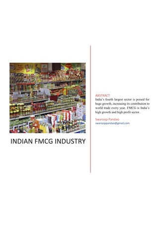 INDIAN FMCG INDUSTRY
ABSTRACT
India’s fourth largest sector is poised for
huge growth, increasing its contribution to
world trade every year. FMCG is India’s
high growth and high profit sector.
Swaroop Pandao
swarooppandao@gmail.com
 