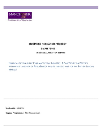 BUSINESS RESEARCH PROJECT
BMAN 73160
Student Id: 9564014
Degree Programme: MSc Management
INDIVIDUAL WRITTEN REPORT
FINANCIALISATION IN THE PHARMACEUTICAL INDUSTRY: A CASE STUDY ON PFIZER’S
ATTEMPTED TAKEOVER OF ASTRAZENECA AND ITS IMPLICATIONS FOR THE BRITISH LABOUR
MARKET
 
