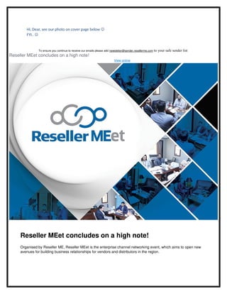 Hi, Dear, see our photo on cover page below 
FYI.. 
To ensure you continue to receive our emails please add newsletter@sender.resellerme.com to your safe sender list
Reseller MEet concludes on a high note!
View online
Reseller MEet concludes on a high note! 
Organised by Reseller ME, Reseller MEet is the enterprise channel networking event, which aims to open new 
avenues for building business relationships for vendors and distributors in the region. 
 