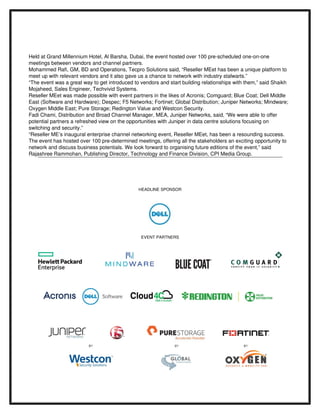 Held at Grand Millennium Hotel, Al Barsha, Dubai, the event hosted over 100 pre­scheduled one­on­one 
meetings between vendors and channel partners. 
Mohammed Rafi, GM, BD and Operations, Tecpro Solutions said, “Reseller MEet has been a unique platform to 
meet up with relevant vendors and it also gave us a chance to network with industry stalwarts.”
“The event was a great way to get introduced to vendors and start building relationships with them,” said Shaikh 
Mojaheed, Sales Engineer, Techvivid Systems.
Reseller MEet was made possible with event partners in the likes of Acronis; Comguard; Blue Coat; Dell Middle 
East (Software and Hardware); Despec; F5 Networks; Fortinet; Global Distribution; Juniper Networks; Mindware; 
Oxygen Middle East; Pure Storage; Redington Value and Westcon Security.
Fadi Chami, Distribution and Broad Channel Manager, MEA, Juniper Networks, said, “We were able to offer 
potential partners a refreshed view on the opportunities with Juniper in data centre solutions focusing on 
switching and security.”
“Reseller ME’s inaugural enterprise channel networking event, Reseller MEet, has been a resounding success. 
The event has hosted over 100 pre­determined meetings, offering all the stakeholders an exciting opportunity to 
network and discuss business potentials. We look forward to organising future editions of the event,” said 
Rajashree Rammohan, Publishing Director, Technology and Finance Division, CPI Media Group.
HEADLINE SPONSOR
EVENT PARTNERS
 