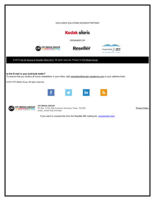 EXCLUSIVE SOLUTIONS ADVISOR PARTNER
ORGANISED BY
© 2015 Hot 50 Awards & Reseller MEet 2015. All rights reserved. Product of CPI Media Group. 
Is this E­mail in your junk/bulk folder?
To ensure that you receive all future newsletters in your Inbox, add newsletter@sender.resellerme.com to your address book.
© 2015 CPI Media Group. All rights reserved.
CPI MEDIA GROUP
PO Box 13700, 804 Grosvenor Business Tower, TECOM
Dubai, United Arab Emirates
Privacy Policy
If you want to unsubscribe from the Reseller ME mailing list, unsubscribe here
 