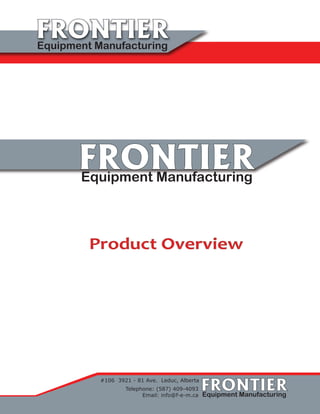 FRONTIERFRONTIEREquipment Manufacturing
FRONTIERFRONTIEREquipment Manufacturing
#106 3921 - 81 Ave. Leduc, Alberta
Telephone: (587) 409-4093
Email: info@f-e-m.ca
Product Overview
FRONTIERFRONTIEREquipment Manufacturing
 