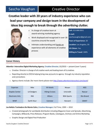 Sascha Vaughan: Creative Director Page 1 of 3
Sascha Vaughan Creative Director
 In charge of creative team at
award-winning marketing agency
 Work displayed and recognized in over 18
countries around the world
 Intimate understanding and hands on
experience with all elements of creative
process
Cell: 323.868.0651
E-mail:
saschavaughan@gmail.com
Years of Experience: 20
Location: Los Angeles, CA
US Citizen: Yes
Willing to Travel: 100%
Creative leader with 20 years of industry experience who can
lead your company and design team in the development of
ideas big enough to break through the advertising clutter.
Attention Interactive Digital Marketing Agency; Creative Director, 01/2010 — present (over 5 years)
 Creative Director in charge of all creative work and leading team of 6 creatives
 Reporting directly to CEO & helping bring new accounts to agency through my industry reputation
and connections
 Agency clients include: (for more clients please visit http://www.attentioninteractive.com/work)
Les Ballets Trockadero De Monte Calro; Creative Manager; Full Time; 1999 — 2010
 Created photographs for worldwide distribution including Magazine Cover and Spreads, Advertising,
Campaigns, Billboards, Press Releases, Program Books, Catalogues, Archives and Online Marketing
 Graphic Design and Digital Post Production
Career History
Experian Nike W Hotels Nissan AEG
Staples Center LA Dodgers Viking Cruises Unicredit Nascar
Electronic Arts ING Allianz BDA Sports She Brand
WWF Earth Hour Coinstar Harvard GMAT
 