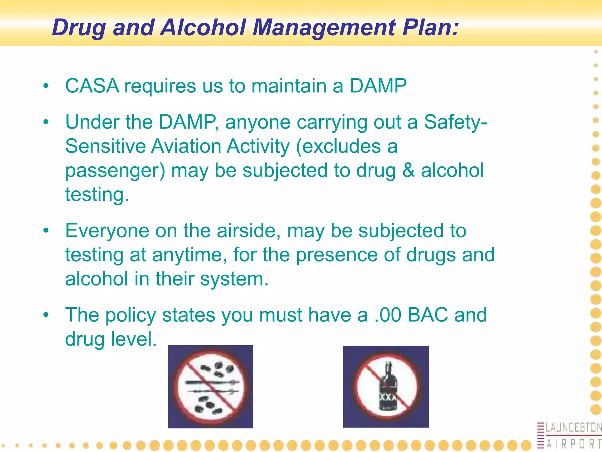 Drug and Alcohol Management Plan:
• CASA requires us to maintain a DAMP
• Under the DAMP, anyone carrying out a Safety-
Sensitive Aviation Activity (excludes a
passenger) may be subjected to drug & alcohol
testing.
• Everyone on the airside, may be subjected to
testing at anytime, for the presence of drugs and
alcohol in their system.
• The policy states you must have a .00 BAC and
drug level.
 