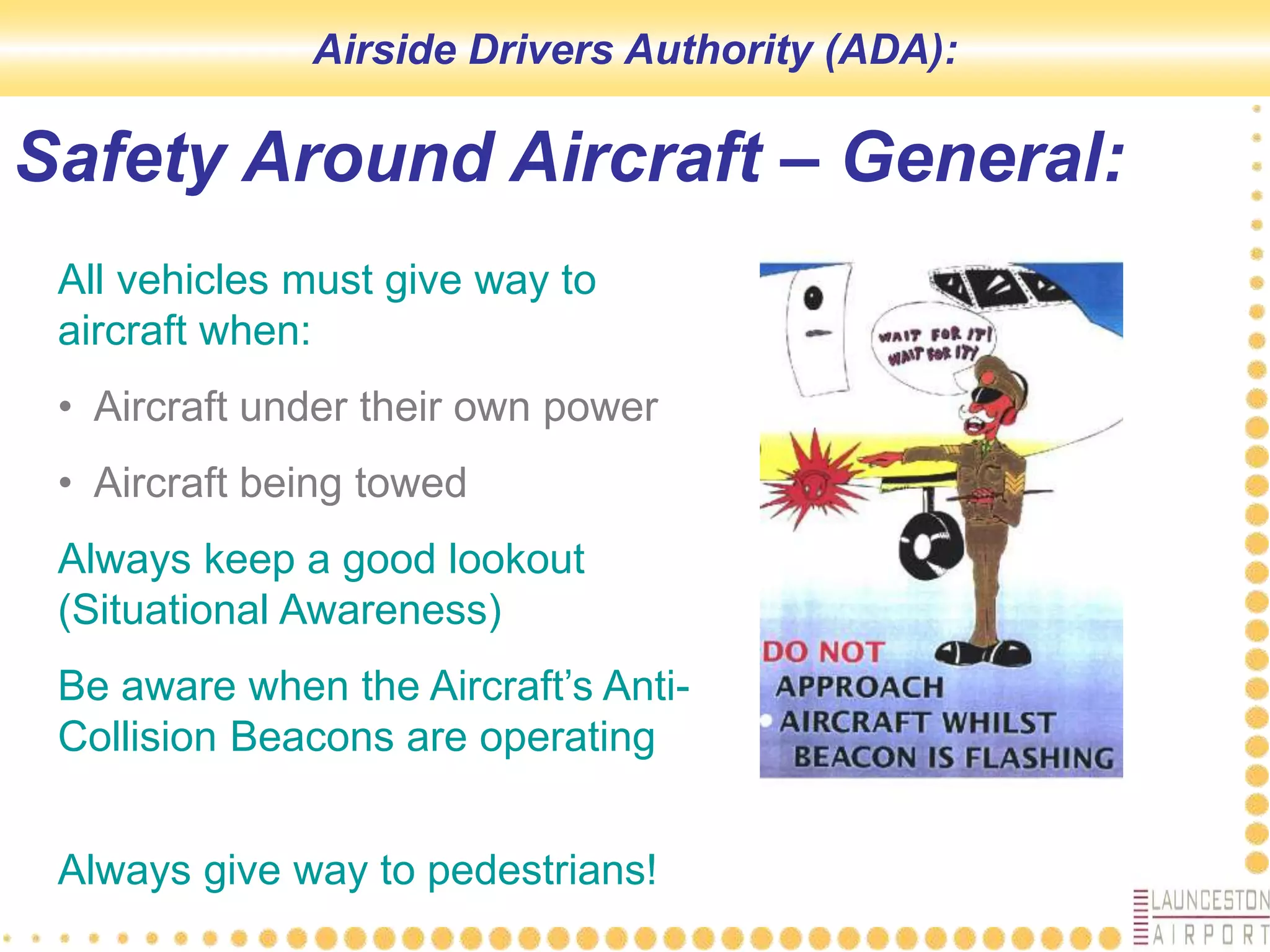 Safety Around Aircraft – General:
All vehicles must give way to
aircraft when:
• Aircraft under their own power
• Aircraft being towed
Always keep a good lookout
(Situational Awareness)
Be aware when the Aircraft’s Anti-
Collision Beacons are operating
Always give way to pedestrians!
Airside Drivers Authority (ADA):
 