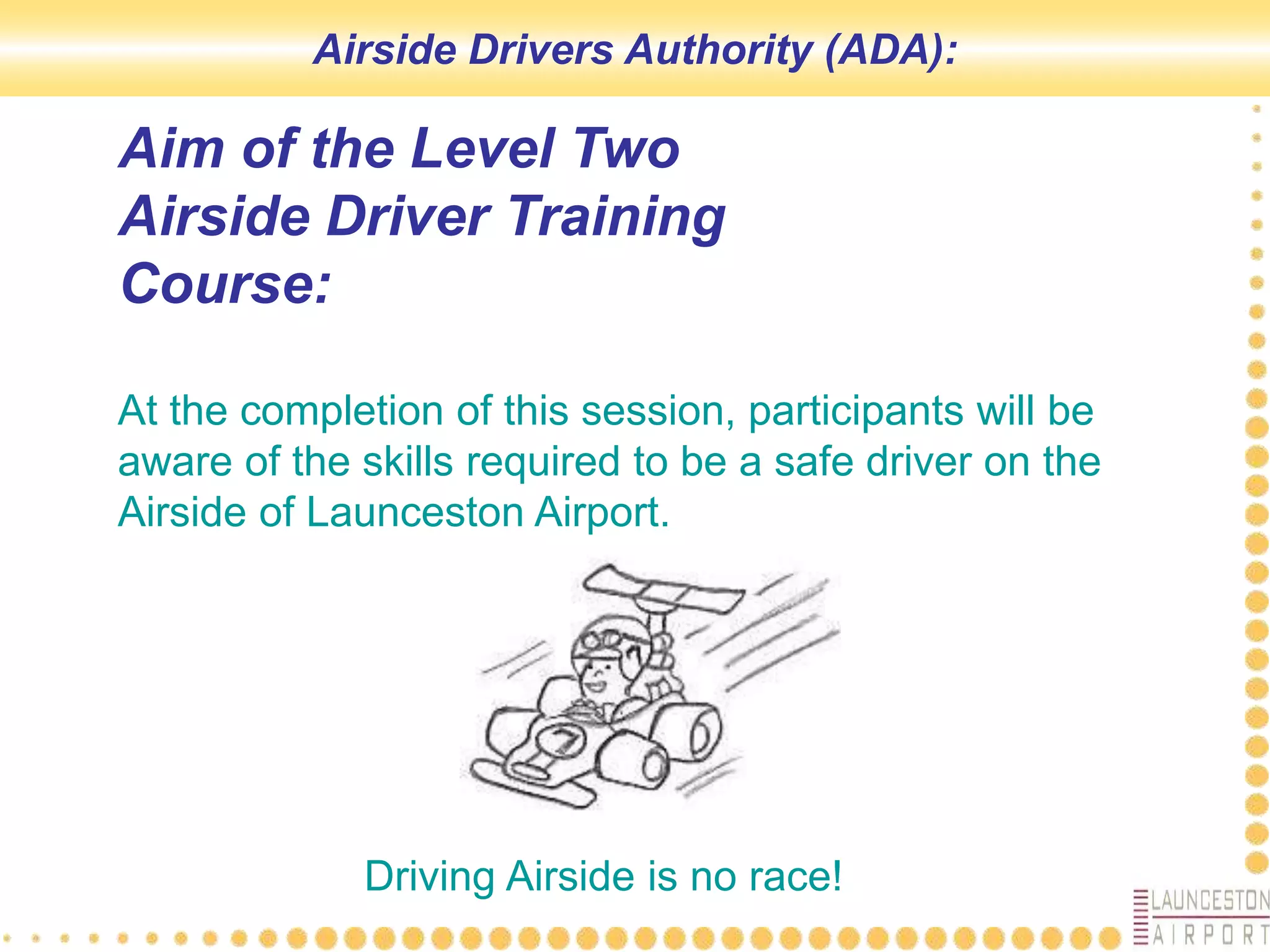 At the completion of this session, participants will be
aware of the skills required to be a safe driver on the
Airside of Launceston Airport.
Aim of the Level Two
Airside Driver Training
Course:
Driving Airside is no race!
Airside Drivers Authority (ADA):
 