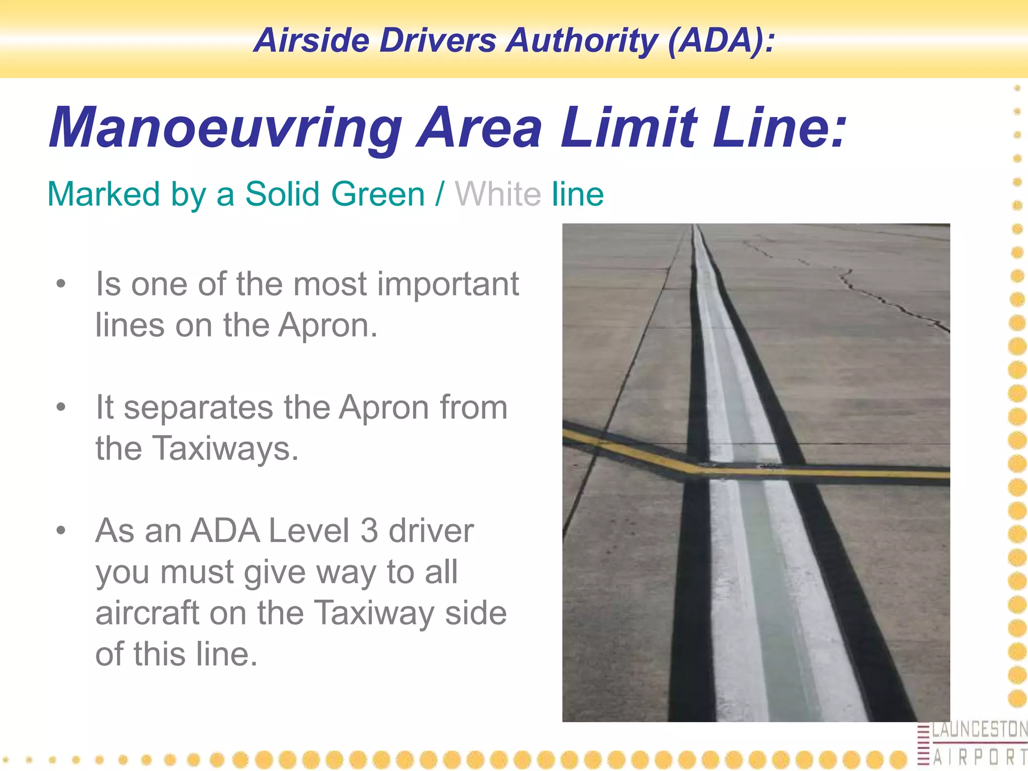 Manoeuvring Area Limit Line:
Marked by a Solid Green / White line
• Is one of the most important
lines on the Apron.
• It separates the Apron from
the Taxiways.
• As an ADA Level 3 driver
you must give way to all
aircraft on the Taxiway side
of this line.
Airside Drivers Authority (ADA):
 