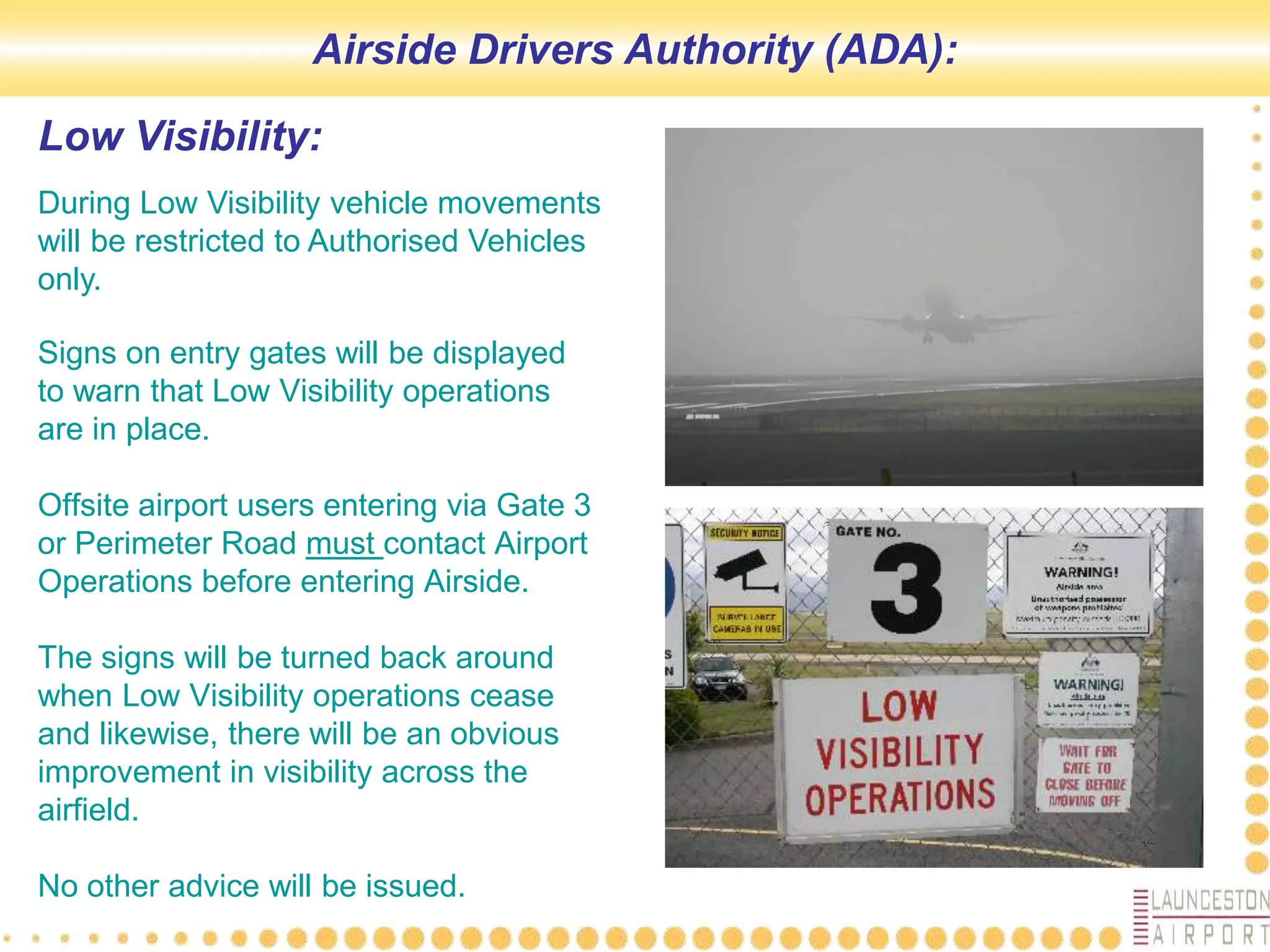 Low Visibility:
Signs on entry gates will be displayed
to warn that Low Visibility operations
are in place.
Offsite airport users entering via Gate 3
or Perimeter Road must contact Airport
Operations before entering Airside.
The signs will be turned back around
when Low Visibility operations cease
and likewise, there will be an obvious
improvement in visibility across the
airfield.
No other advice will be issued.
Airside Drivers Authority (ADA):
During Low Visibility vehicle movements
will be restricted to Authorised Vehicles
only.
 