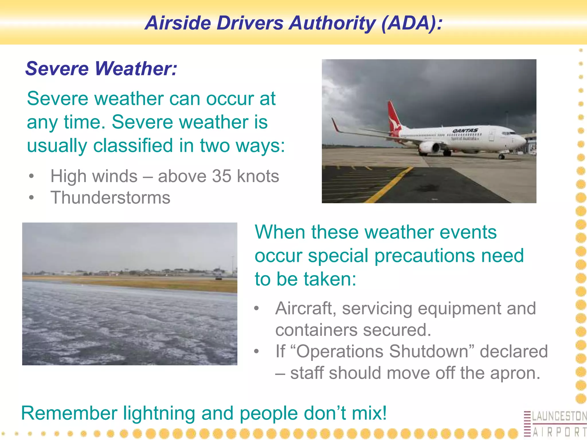 Severe Weather:
Severe weather can occur at
any time. Severe weather is
usually classified in two ways:
• High winds – above 35 knots
• Thunderstorms
When these weather events
occur special precautions need
to be taken:
• Aircraft, servicing equipment and
containers secured.
• If “Operations Shutdown” declared
– staff should move off the apron.
Remember lightning and people don’t mix!
Airside Drivers Authority (ADA):
 