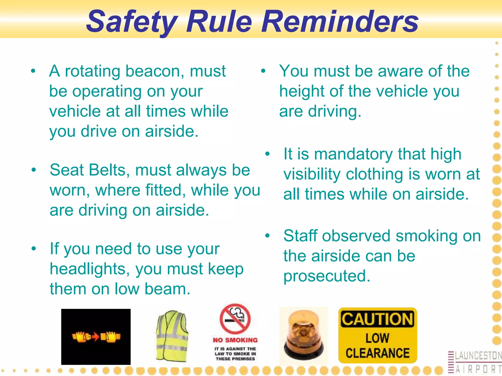 Safety Rule Reminders
• A rotating beacon, must
be operating on your
vehicle at all times while
you drive on airside.
• You must be aware of the
height of the vehicle you
are driving.
• Seat Belts, must always be
worn, where fitted, while you
are driving on airside.
• If you need to use your
headlights, you must keep
them on low beam.
• It is mandatory that high
visibility clothing is worn at
all times while on airside.
• Staff observed smoking on
the airside can be
prosecuted.
 