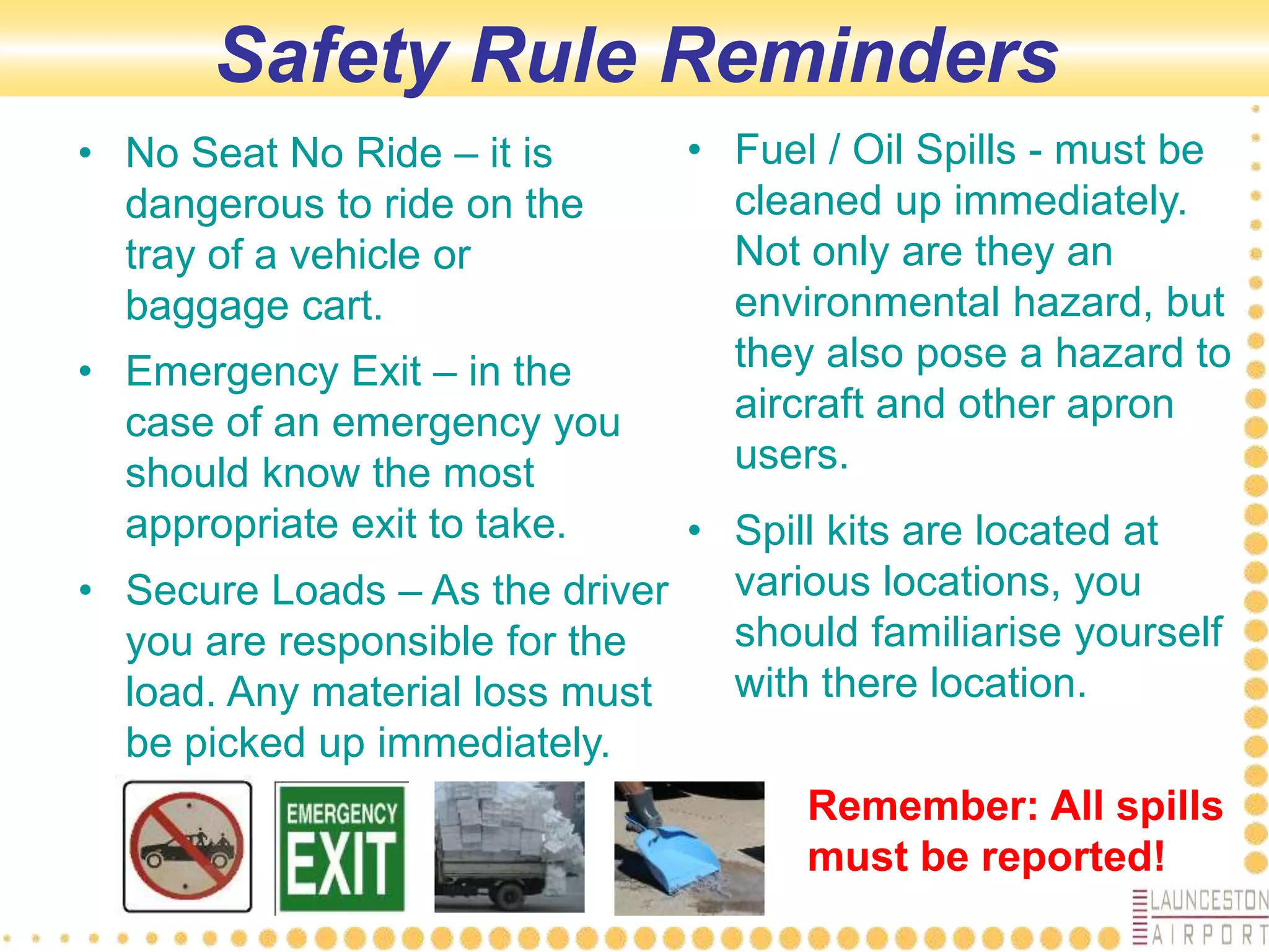 Safety Rule Reminders
• No Seat No Ride – it is
dangerous to ride on the
tray of a vehicle or
baggage cart.
• Emergency Exit – in the
case of an emergency you
should know the most
appropriate exit to take.
• Secure Loads – As the driver
you are responsible for the
load. Any material loss must
be picked up immediately.
• Fuel / Oil Spills - must be
cleaned up immediately.
Not only are they an
environmental hazard, but
they also pose a hazard to
aircraft and other apron
users.
• Spill kits are located at
various locations, you
should familiarise yourself
with there location.
Remember: All spills
must be reported!
 