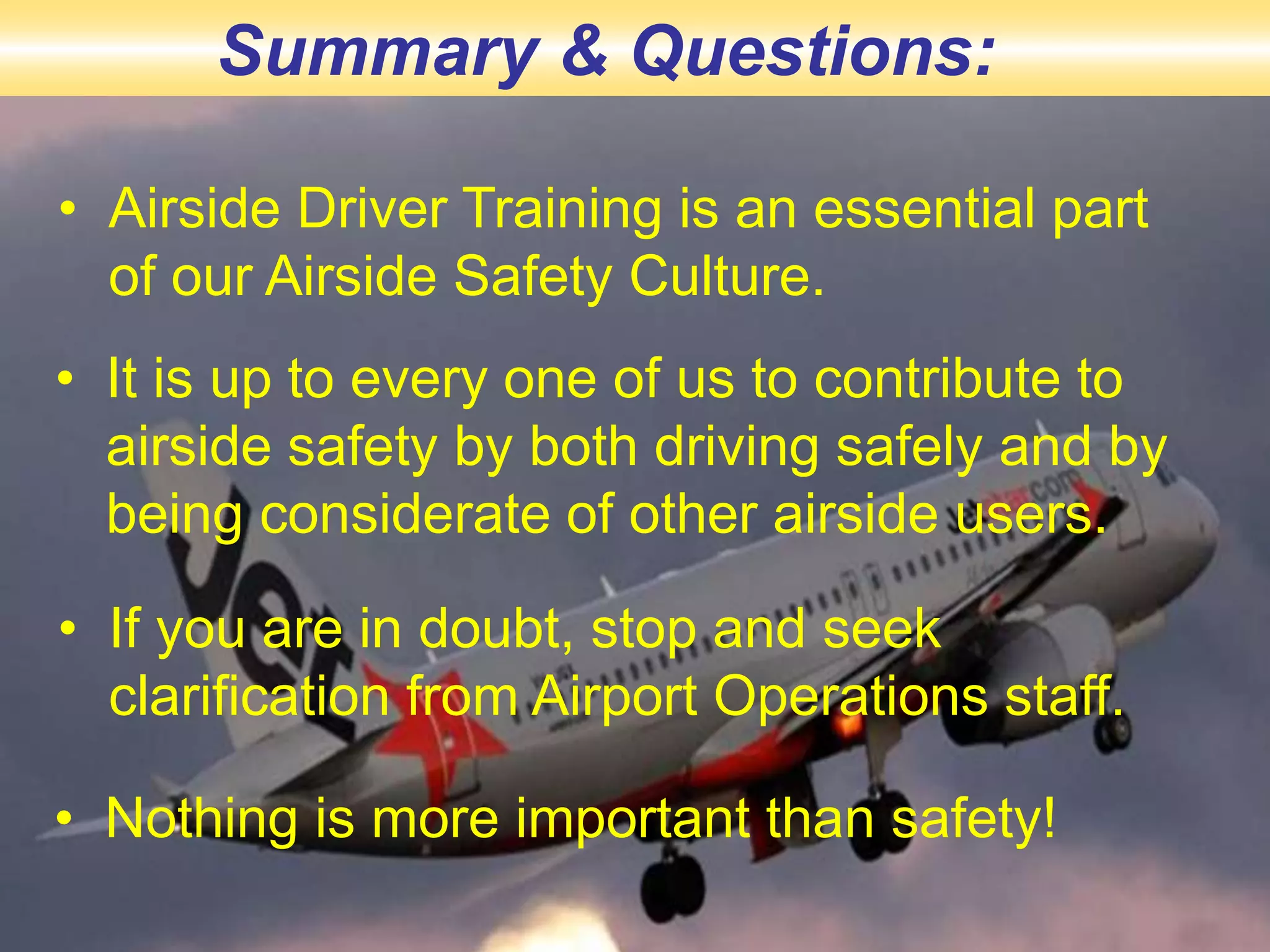• Airside Driver Training is an essential part
of our Airside Safety Culture.
• It is up to every one of us to contribute to
airside safety by both driving safely and by
being considerate of other airside users.
• If you are in doubt, stop and seek
clarification from Airport Operations staff.
• Nothing is more important than safety!
Summary & Questions:
 