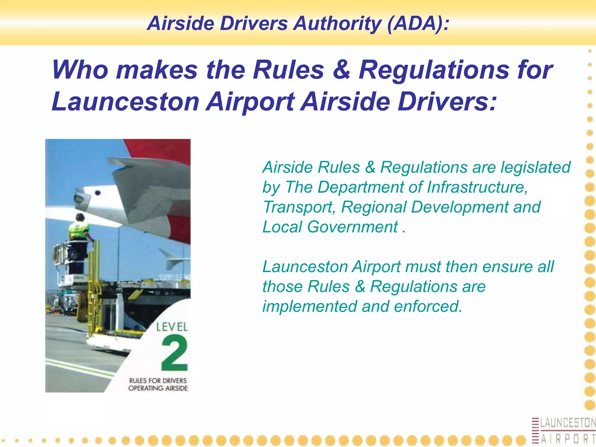 Who makes the Rules & Regulations for
Launceston Airport Airside Drivers:
Airside Rules & Regulations are legislated
by The Department of Infrastructure,
Transport, Regional Development and
Local Government .
Launceston Airport must then ensure all
those Rules & Regulations are
implemented and enforced.
Airside Drivers Authority (ADA):
 