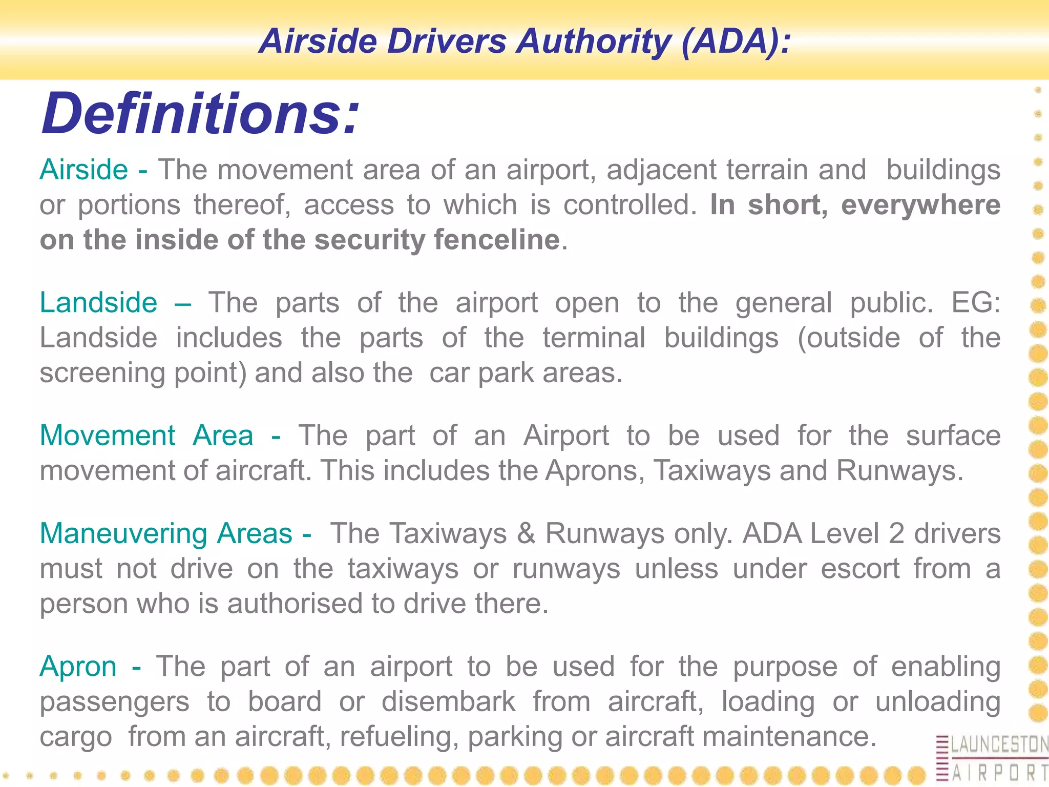 Airside - The movement area of an airport, adjacent terrain and buildings
or portions thereof, access to which is controlled. In short, everywhere
on the inside of the security fenceline.
Landside – The parts of the airport open to the general public. EG:
Landside includes the parts of the terminal buildings (outside of the
screening point) and also the car park areas.
Movement Area - The part of an Airport to be used for the surface
movement of aircraft. This includes the Aprons, Taxiways and Runways.
Maneuvering Areas - The Taxiways & Runways only. ADA Level 2 drivers
must not drive on the taxiways or runways unless under escort from a
person who is authorised to drive there.
Apron - The part of an airport to be used for the purpose of enabling
passengers to board or disembark from aircraft, loading or unloading
cargo from an aircraft, refueling, parking or aircraft maintenance.
Definitions:
Airside Drivers Authority (ADA):
 