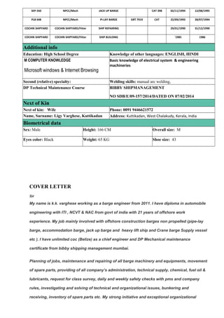 SEP-350 NPCC/Mech JACK UP BARGE CAT 398 02/11/1994 12/08/1995
PLB 648 NPCC/Mech PI-LAY BARGE GRT 7919 CAT 22/09/1993 28/07/1994
COCHIN SHIPYARD COCHIN SHIPYARD/Fitter SHIP REPAIRING 29/01/1990 31/12/1990
COCHIN SHIPYARD COCHIN SHIPYARD/Fitter SHIP BUILDING `1985 1986
Additional info
Education: High School Degree Knowledge of other languages: ENGLISH, HINDI
M COMPUTER KNOWLEDGE
Microsoft windows & Internet Browsing
Basic knowledge of electrical system & engineering
machineries
Second (relative) specialty: Welding skills: manual arc welding,
DP Technical Maintenance Course BIBBY SHIPMANAGEMENT
NO SDB/E/09-157/2014/DATED ON 07/02/2014
Next of Kin
Next of kin: Wife Phone: 0091 9446621572
Name, Surname: Ligy Varghese, Kuttikadan Address: Kuttikadan, West Chalakudy, Kerala, India
Biometrical data
Sex: Male Height: 166 CM Overall size: M
Eyes color: Black Weight: 65 KG Shoe size: 43
COVER LETTER
Sir
My name is k.k. varghese working as a barge engineer from 2011. I have diploma in automobile
engineering with ITI , NCVT & NAC from govt of india with 21 years of offshore work
experience. My job mainly involved with offshore construction barges non propelled (pipe-lay
barge, accommodation barge, jack up barge and heavy lift ship and Crane barge Supply vessel
etc ). I have unlimited coc (Belize) as a chief engineer and DP Mechanical maintenance
certificate from bibby shipping management mumbai.
Planning of jobs, maintenance and repairing of all barge machinery and equipments, movement
of spare parts, providing of all company’s administration, technical supply, chemical, fuel oil &
lubricants, request for class survey, daily and weekly safety checks with pms and company
rules, investigating and solving of technical and organizational issues, bunkering and
receiving, inventory of spare parts etc. My strong initiative and exceptional organizational
 