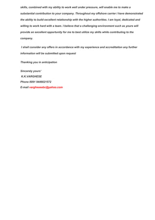 skills, combined with my ability to work well under pressure, will enable me to make a
substantial contribution to your company. Throughout my offshore carrier i have demonstrated
the ability to build excellent relationship with the higher authorities. I am loyal, dedicated and
willing to work hard with a team. I believe that a challenging environment such as yours will
provide an excellent opportunity for me to best utilize my skills while contributing to the
company.
I shall consider any offers in accordance with my experience and accreditation any further
information will be submitted upon request
Thanking you in anticipation
Sincerely yours’
K.K.VARGHESE
Phone 0091 9446621572
E-mail vargheseabc@yahoo.com
 