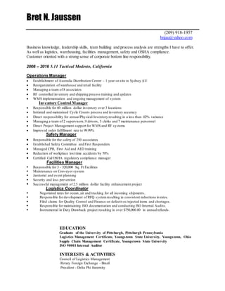 Bret N. Jaussen
(209) 918-1957
bnjau@yahoo.com
Business knowledge, leadership skills, team building and process analysis are strengths I have to offer.
As well as logistics, warehousing, facilities management, safety and OSHA compliance.
Customer oriented with a strong sense of corporate bottom line responsibility.
2008 – 2016 5.11 Tactical Modesto, California
Operations Manager
 Establishment of Australia Distribution Center – 1 year on site in Sydney AU
 Reorganization of warehouse and retail facility
 Managing a team of 8 associates
 RF controlled inventory and shipping process training and updates
 WMS implementation and ongoing management of system
Inventory Control Manager
 Responsible for 60 million dollar inventory over 3 locations
 Initiated and maintained Cycle Counts process and inventory accuracy
 Direct responsibility for annualPhysical Inventory resulting in a less than .02% variance
 Managing a team of 2 supervisors,9 drivers, 5 clerks and 7 maintenance personnel
 Direct Project Management support for WMS and RF systems
 Improved order fulfillment rate to 99.99%
Safety Manager
 Responsible for the safety of 250 associates
 Established Safety Committee and First Responders
 Managed CPR, First Aid and AED training
 Reduction of workplace lost time accidents by 70%
 Certified Cal/OSHA regulatory compliance manager
Facilities Manager
 Responsible for 3 - 320,000 Sq. Ft Facilities
 Maintenance on Conveyor system
 Janitorial and event planning
 Security and loss prevention
 Successful management of 2.5 million dollar facility enhancement project
Logistics Coordinator
 Negotiated rates for ocean, air and trucking for all incoming shipments.
 Responsible for development of RFQ systemresulting in consistent reductions in rates.
 Filed claims for Quality Control and Finance on defectives/rejected items and shortages.
 Responsible for maintaining ISO documentation and conducting ISO Internal Audits.
 Instrumental in Duty Drawback project resulting in over $750,000.00 in annualrefunds.
EDUCATION
Graduate of the University of Pittsburgh, Pittsburgh Pennsylvania
Logistics Management Certificate, Youngstown State University, Youngstown, Ohio
Supply Chain Management Certificate, Youngstown State University
ISO 90001 Internal Auditor
INTERESTS & ACTIVITIES
Council of Logistics Management
Rotary Foreign Exchange - Brazil
President - Delta Phi fraternity
 