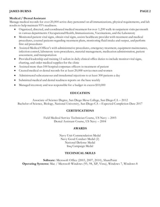 JAMES BURNS PAGE 2
Medical / Dental Assistant
Manage medical records for over 20,000 active duty personnel on all immunizations, physical requirements, and lab
results to help maintain 95% readiness.
 Organized, directed, and coordinated medical treatment for over 1,200 walk-in outpatient visits per month
in various departments: OccupationalHealth, Immunizations, Vaccinations, and the Laboratory
 Monitored patient vital signs, obtain vital signs, assists healthcare provider with treatment and medical
procedures, counsel patients regarding treatment plans, monitoring fluid intake and output, and perform
first aid procedures
 Assisted Medical Officer’s with administrative procedures, emergency treatment, equipment maintenance,
infection control, laboratory tests procedures, material management, medication administration, patient
assessment, and transportation
 Provided leadership and training 12 sailors in daily clinical office duties to include monitor vital signs,
charting, and order medical supplies for the clinic
 Assisted more than 100 hospital corpsman officers in treatment of patient
 Created medical or dental records for at least 20,000 servicemen and women
 Administered subcutaneous and intradermal injections to at least 300 patients a day
 Submitted medical and dental readiness reports on the base weekly
 Managed inventory and was responsible for a budget in excess $10,000
EDUCATION
Associate of Science Degree, San Diego Mesa College, San Diego CA – 2012
Bachelor of Science, Biology, National University, San Diego CA – Expected Completion Date 2017
CERTIFICATIONS
Field Medical Service Technician Course, US Navy – 2005
Dental Assistant Course, US Navy – 2004
AWARDS
Navy Unit Commendation Medal
Navy Good Conduct Medal (2)
National Defense Medal
Iraq Campaign Medal
TECHNICAL SKILLS
Software: Microsoft Office (2003, 2007, 2010), SharePoint
Operating Systems: Mac / Microsoft Windows (95, 98, XP, Vista), Windows 7, Windows 8
 