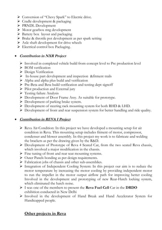  Conversion of “Chevy Spark” to Electric drive.
 Cradle development & packaging
 PRNDL Development
 Motor gearbox mtg development
 Battery box layout and packaging
 Brake & throttle pot development as per spark setting
 Axle shaft development for drive wheels
 Electrical control box Packaging.
• Contribution in NXR Project
 Involved in completed vehicle build from concept level to Pre production level
 BOM verification
 Design Verification
 In-house part development and inspection &fitment trails
 Alpha and alpha plus build and verification
 Pre-Beta and Beta build verification and testing dept signoff
 Pilot production and External jury
 Testing failure Analysis
 Development of Door Frame Assy. As suitable for prototype.
 Development of parking brake system.
 Development of steering rack mounting system for both RHD & LHD.
 Development of front and rear suspension system for better handling and ride quality.
• Contribution in REVA I Project
 Reva Air-Condition: In this project we have developed a mounting setup for air
condition in Reva. This mounting setup includes fitment of motor, compressor,
condenser and blower assembly. In this project my work is to fabricate and welding
the brackets as per the drawing given by the R&D.
 Development of Prototype of Reva 4 Seated Car, from the two seated Reva chassis,
which involved a major modification in the chassis.
 Fine tuning of front and rear seat mounting systems.
 Outer Panels bonding as per design requirements.
 Fabrication jobs of chassis and other sub-assemblies.
 Integration of Independent Cooling System: In this project our aim is to reduce the
motor temperature by increasing the motor cooling by providing independent motor
to run the impeller in the motor output airflow path for improving better cooling
Involved in the development and prototyping of new Rear-Hatch locking system,
which eliminated the hatch noise.
 I was one of the members to present the Reva Fuel Cell Car in the DRDO
exhibition conducted in New Delhi
 Involved in the development of Hand Break and Hand Accelerator System for
Handicapped people.
Other projects in Reva
 