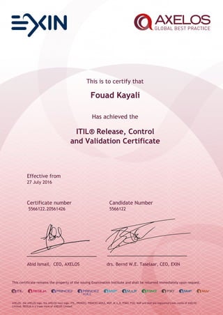 This is to certify that
Fouad Kayali
Has achieved the
ITIL® Release, Control
and Validation Certificate
Effective from
27 July 2016
Certificate number Candidate Number
5566122.20561426 5566122
Abid Ismail, CEO, AXELOS drs. Bernd W.E. Taselaar, CEO, EXIN
This certificate remains the property of the issuing Examination Institute and shall be returned immediately upon request.
AXELOS, the AXELOS logo, the AXELOS swirl logo, ITIL, PRINCE2, PRINCE2 AGILE, MSP, M_o_R, P3M3, P3O, MoP and MoV are registered trade marks of AXELOS
Limited. RESILIA is a trade mark of AXELOS Limited.
 