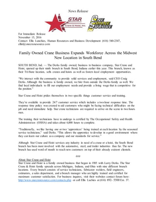 News Release
For Immediate Release
November 15, 2016
Contact: Ellis Lunchies, Human Resources and Business Development (616) 540-2347,
ellisl@onecranesource.com
Family Owned Crane Business Expands Workforce Across the Midwest
New Location in South Bend
SOUTH BEND, Ind. — The Derks family owned, business to business company, Star Crane and
Hoist, opened up their ninth branch in South Bend, Indiana earlier this year. This branch, known as
their Tri-State location, sells cranes and hoists as well as fosters local employment opportunities.
“We interact with the community to provide solid services and employment, said CEO Craig
Derks. Although the business is family owned, we hire from outside the Derks family as well. We
find local individuals to fill our employment needs and provide a living wage that is competitive for
the position.”
Star Crane and Hoist prides themselves in two specific things customer service and training.
They’re available to provide 24/7 customer service which includes a two-hour response time. The
response time policy was created to aid customers who might be facing technical difficulties on the
job and need immediate help. Star crane technicians are required to arrive on the scene in two hours
max.
The training their technicians have to undergo is certified by The Occupational Safety and Health
Administration (OSHA) and takes about 6,000 hours to complete.
“Traditionally, we like having one or two ‘apprentices’ being trained at each location by the seasoned
service technicians,” said Derks. “This allows the apprentice to develop in a good environment where
they can learn our culture as a company and our standards for service.”
Although Star Crane and Hoist services any industry in need of a crane or a hoist, the South Bend
branch has been most involved with the automotive, steel, and trailer industries thus far. The new
branch has used word of mouth to reach new customers on top of their already existent clientele.
###
About Star Crane and Hoist
Star Crane and Hoist is a family owned business that began in 1985 with Larry Derks. The Star
Crane & Hoist family spreads across Michigan, Indiana, and Ohio with nine different branch
locations. Every branch consists of service technicians, fabricator welders, field engineers,
estimators, a sales department, and a branch manager who are highly trained and certified for
maximum customer satisfaction. For business inquires, visit their websites contact forum here:
http://www.onecranesource.com/contacts.php or call Ellis Luchies at (616) 892- 5500 Ext. 37.
 
