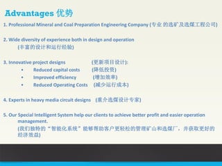 1. Professional Mineral and Coal Preparation Engineering Company (专业 的选矿及选煤工程公司)
2. Wide diversity of experience both in design and operation
(丰富的设计和运行经验)
3. Innovative project designs (更新项目设计):
• Reduced capital costs (降低投资)
• Improved efficiency (增加效率)
• Reduced Operating Costs (减少运行成本)
4. Experts in heavy media circuit designs (重介选煤设计专家)
5. Our Special Intelligent System help our clients to achieve better profit and easier operation
management.
(我们独特的“智能化系统”能够帮助客户更轻松的管理矿山和选煤厂，并获取更好的
经济效益)
Advantages 优势
 