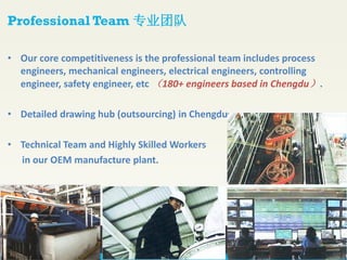 • Our core competitiveness is the professional team includes process
engineers, mechanical engineers, electrical engineers, controlling
engineer, safety engineer, etc （180+ engineers based in Chengdu）.
• Detailed drawing hub (outsourcing) in Chengdu.
• Technical Team and Highly Skilled Workers
in our OEM manufacture plant.
Professional Team 专业团队
 