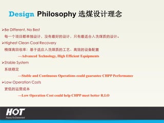 Be Different, No Best
每一个项目都单独设计，没有最好的设计，只有最适合入洗煤质的设计。
Highest Clean Coal Recovery
精煤高回收率：基于适应入洗煤质的工艺、高效的设备配置
—Advanced Technology, High Efficient Equipments
Stable System
系统稳定
—Stable and Continuous Operations could guarantee CHPP Performance
Low Operation Costs
更低的运营成本
—Low Operation Cost could help CHPP meet better R.I.O
Design Philosophy 选煤设计理念
 