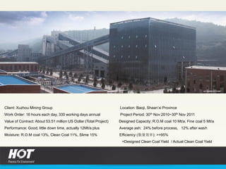 Client: Xuzhou Mining Group Location: Baoji, Shaan’xi Province
Work Order: 16 hours each day, 330 working days annual Project Period: 30th Nov 2010~30th Nov 2011
Value of Contract: About 53.51 million US Dollar (Total Project) Designed Capacity: R.O.M coal 10 Mt/a, Fine coal 5 Mt/a
Performance: Good, little down time, actually 12Mt/a plus Average ash: 24% before process, 12% after wash
Moisture: R.O.M coal 13%, Clean Coal 11%, Slime 15% Efficiency (数量效率): >=95%
=Designed Clean Coal Yield / Actual Clean Coal Yield
 