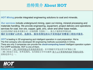浩特简介 About HOT
HOT Mining provide integrated engineering solutions to coal and minerals.
Our services include underground mining, open cut mining, mineral processing and
materials handling. We provide engineering, equipment, project delivery and operations
services for coal, iron ore, copper, gold, zinc, silver and other base metals..
北京浩沃特矿业技术有限公司（后面简称『浩特』），致力于提供世界领先的
煤矿及非煤矿山的采、选服务，服务范围包括从开采到选矿的整套工程技术服务。
HOT is leading in 3D engineering and intelligent operation in coal preparation. We’re
The first company who developed 3D engineering methods successfully in China.
There are only 3 companies can provide the cloud-computing based intelligent operation system
For CHPP worldwide. HOT is one of them.
浩特是业内 三维工程和智能运营系统的领导者，在中国最早开发出用于矿物加工的
三维工程设计方法；世界范围内，仅有3家公司可以提供 基于云计算架构的选矿智能化系统，
浩特是其中之一。
 